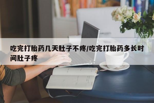 流产药如何购买吃完打胎药几天肚子不疼/吃完打胎药多长时间肚子疼