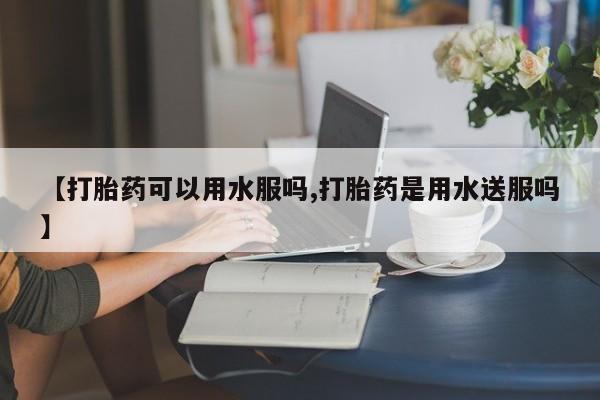 流产药如何购买【打胎药可以用水服吗,打胎药是用水送服吗】