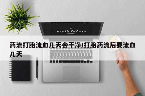 流产药如何购买药流打胎流血几天会干净/打胎药流后要流血几天