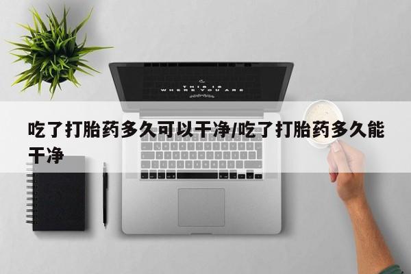 流产药如何购买吃了打胎药多久可以干净/吃了打胎药多久能干净