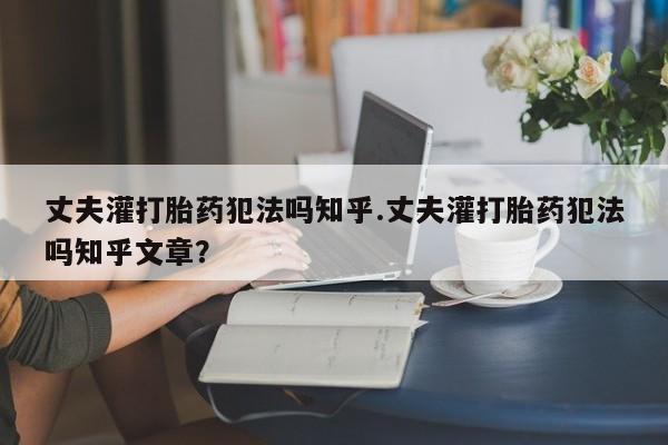 流产药如何购买丈夫灌打胎药犯法吗知乎.丈夫灌打胎药犯法吗知乎文章？