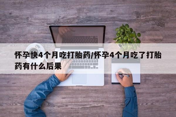 流产药如何购买怀孕快4个月吃打胎药/怀孕4个月吃了打胎药有什么后果