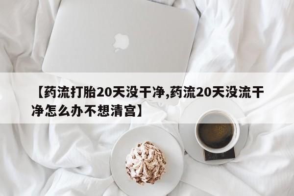 流产药如何购买【药流打胎20天没干净,药流20天没流干净怎么办不想清宫】