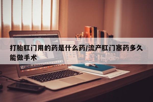流产药如何购买打胎肛门用的药是什么药/流产肛门塞药多久能做手术
