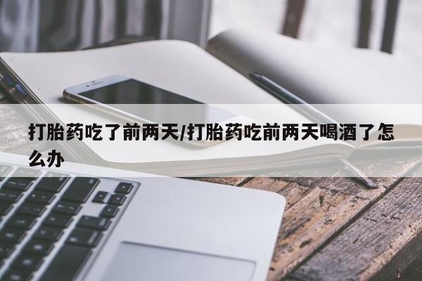 流产药如何购买打胎药吃了前两天/打胎药吃前两天喝酒了怎么办