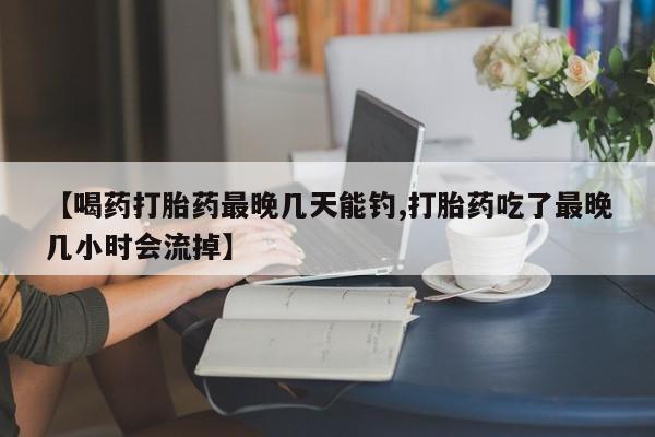 流产药如何购买【喝药打胎药最晚几天能钓,打胎药吃了最晚几小时会流掉】