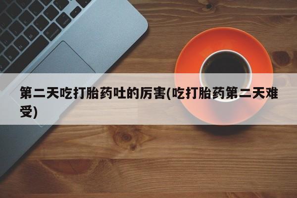 流产药如何购买第二天吃打胎药吐的厉害(吃打胎药第二天难受)