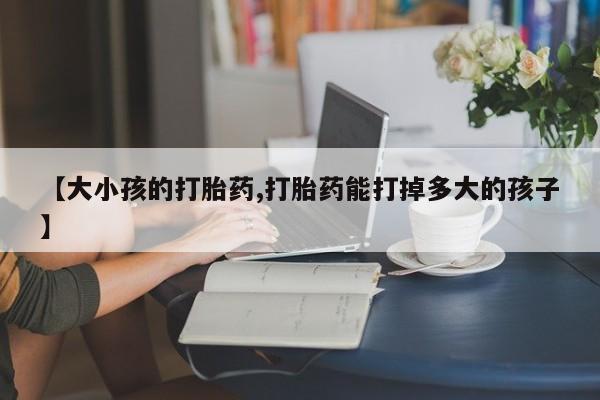 流产药如何购买【大小孩的打胎药,打胎药能打掉多大的孩子】