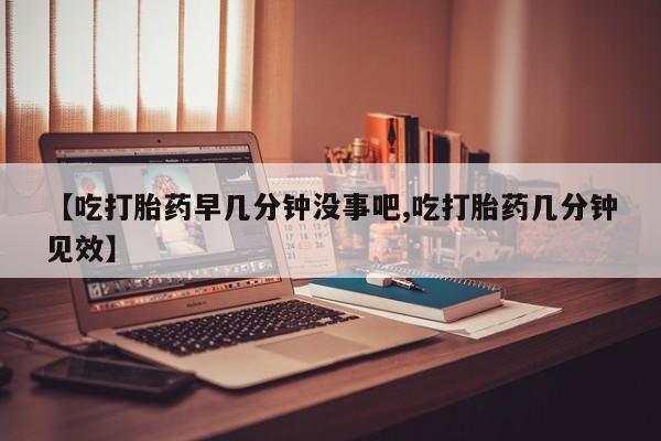 流产药如何购买【吃打胎药早几分钟没事吧,吃打胎药几分钟见效】