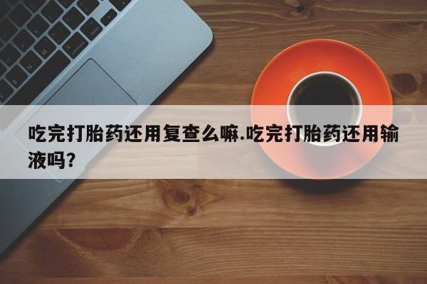 流产药如何购买吃完打胎药还用复查么嘛.吃完打胎药还用输液吗？