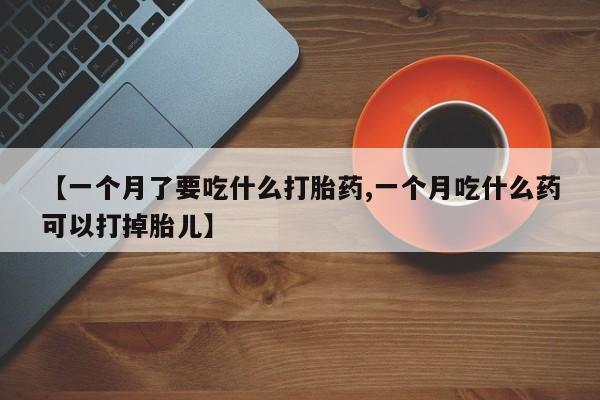 流产药如何购买【一个月了要吃什么打胎药,一个月吃什么药可以打掉胎儿】
