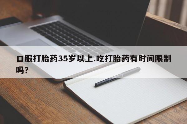 流产药如何购买口服打胎药35岁以上.吃打胎药有时间限制吗？