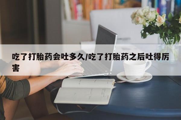 流产药如何购买吃了打胎药会吐多久/吃了打胎药之后吐得厉害
