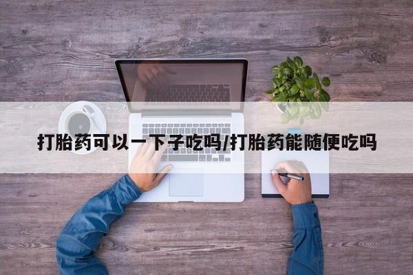 流产药如何购买打胎药可以一下子吃吗/打胎药能随便吃吗