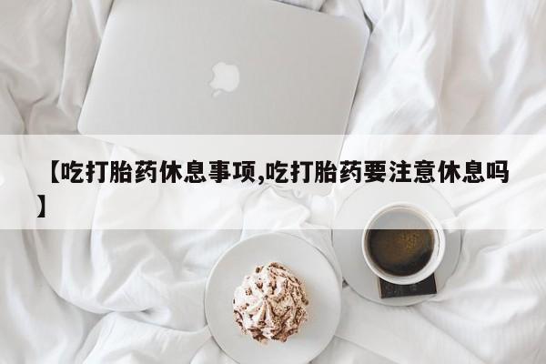 流产药如何购买【吃打胎药休息事项,吃打胎药要注意休息吗】