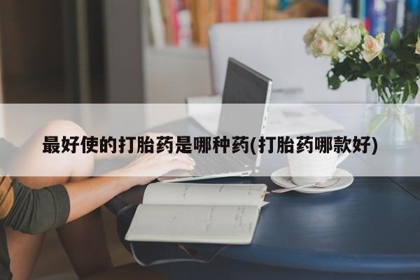 流产药如何购买最好使的打胎药是哪种药(打胎药哪款好)