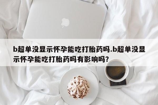 流产药如何购买b超单没显示怀孕能吃打胎药吗.b超单没显示怀孕能吃打胎药吗有影响吗？