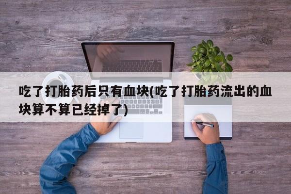 流产药如何购买吃了打胎药后只有血块(吃了打胎药流出的血块算不算已经掉了)