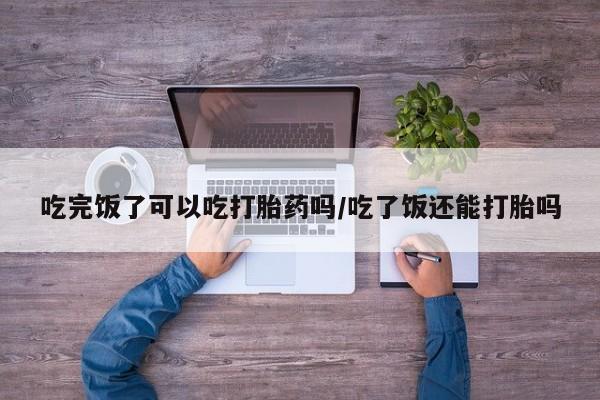 流产药如何购买吃完饭了可以吃打胎药吗/吃了饭还能打胎吗