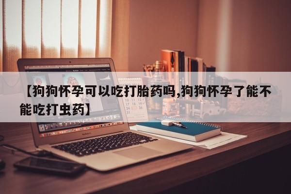 流产药如何购买【狗狗怀孕可以吃打胎药吗,狗狗怀孕了能不能吃打虫药】
