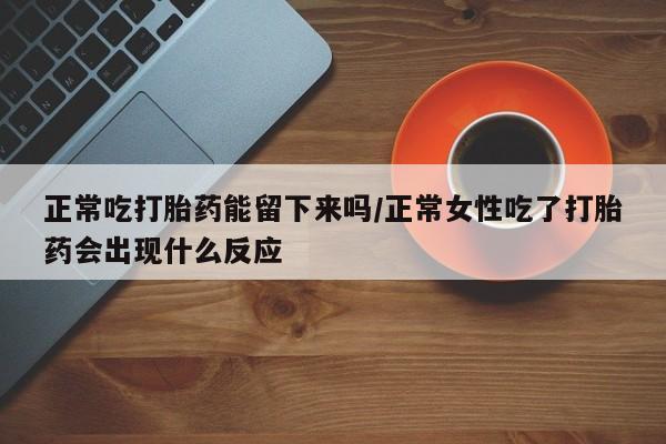 流产药如何购买正常吃打胎药能留下来吗/正常女性吃了打胎药会出现什么反应