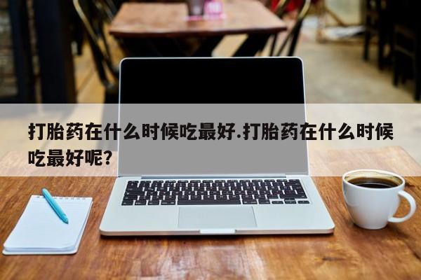 流产药如何购买打胎药在什么时候吃最好.打胎药在什么时候吃最好呢？