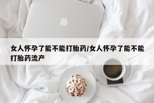 流产药如何购买女人怀孕了能不能打胎药/女人怀孕了能不能打胎药流产