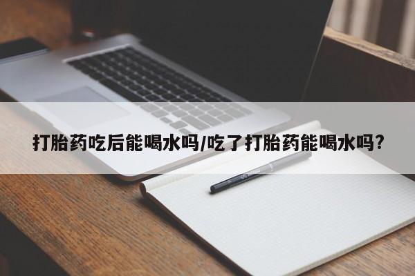 流产药如何购买打胎药吃后能喝水吗/吃了打胎药能喝水吗?