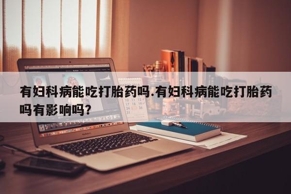 流产药如何购买有妇科病能吃打胎药吗.有妇科病能吃打胎药吗有影响吗？