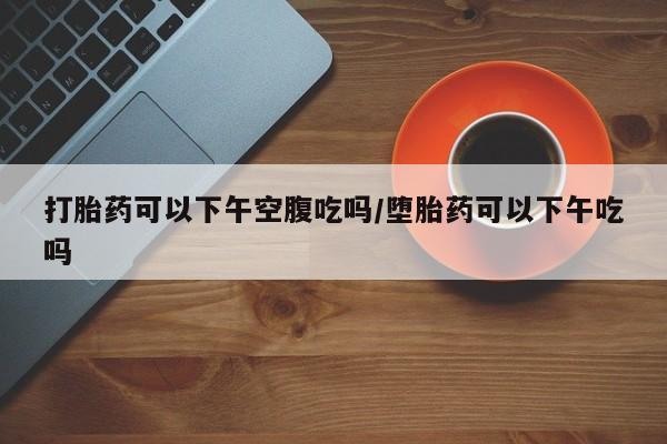 流产药如何购买打胎药可以下午空腹吃吗/堕胎药可以下午吃吗