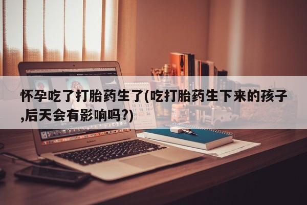 流产药如何购买怀孕吃了打胎药生了(吃打胎药生下来的孩子,后天会有影响吗?)