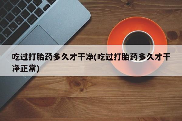 流产药如何购买吃过打胎药多久才干净(吃过打胎药多久才干净正常)