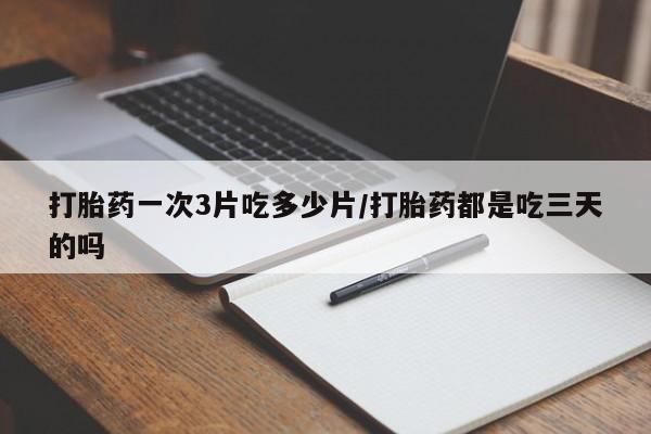 流产药如何购买打胎药一次3片吃多少片/打胎药都是吃三天的吗