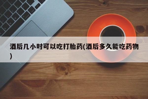 流产药如何购买酒后几小时可以吃打胎药(酒后多久能吃药物)