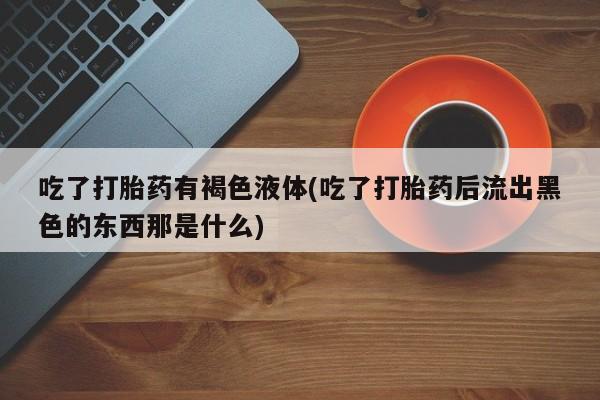 流产药如何购买吃了打胎药有褐色液体(吃了打胎药后流出黑色的东西那是什么)