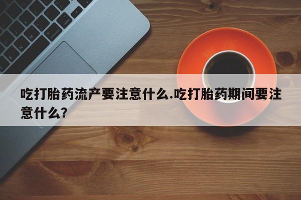流产药如何购买吃打胎药流产要注意什么.吃打胎药期间要注意什么？