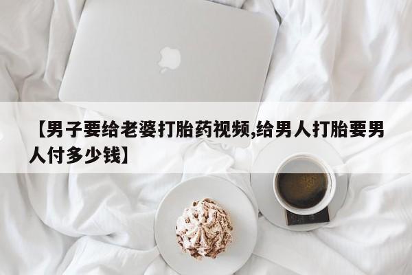 流产药如何购买【男子要给老婆打胎药视频,给男人打胎要男人付多少钱】