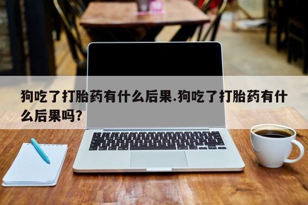 流产药如何购买狗吃了打胎药有什么后果.狗吃了打胎药有什么后果吗？