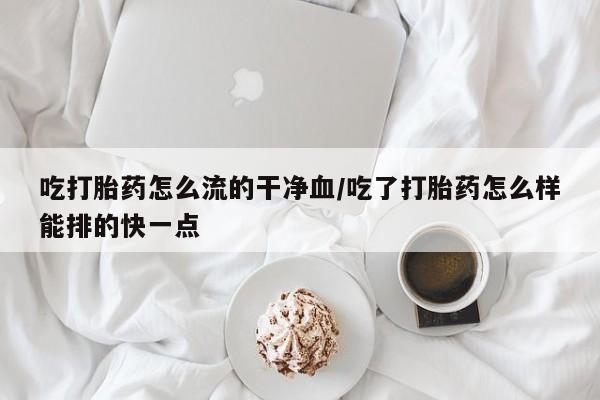 流产药如何购买吃打胎药怎么流的干净血/吃了打胎药怎么样能排的快一点