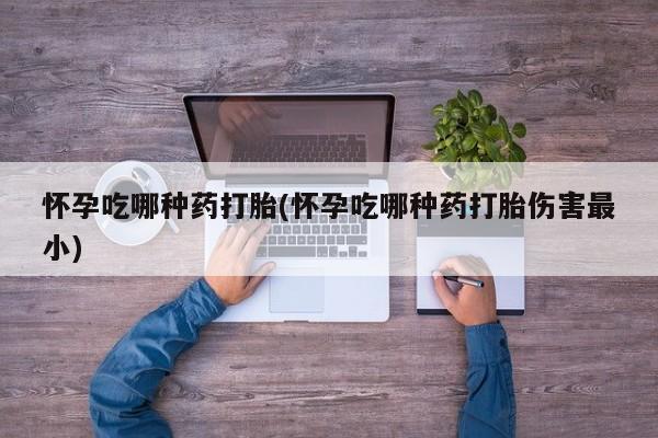 流产药如何购买怀孕吃哪种药打胎(怀孕吃哪种药打胎伤害最小)