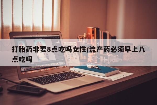 流产药如何购买打胎药非要8点吃吗女性/流产药必须早上八点吃吗