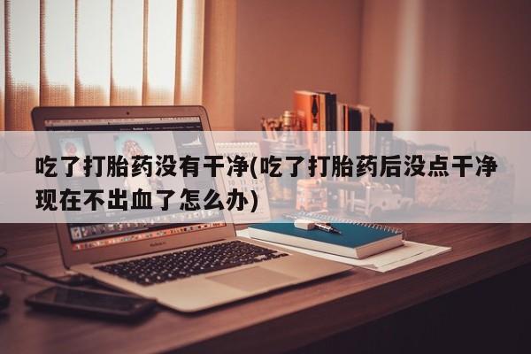 流产药如何购买吃了打胎药没有干净(吃了打胎药后没点干净现在不出血了怎么办)
