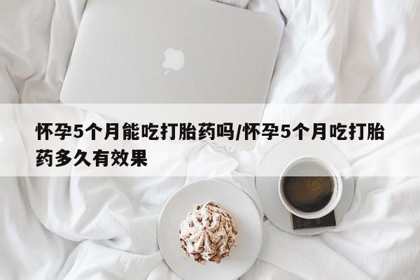流产药如何购买怀孕5个月能吃打胎药吗/怀孕5个月吃打胎药多久有效果