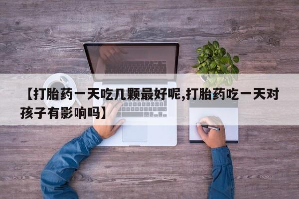 流产药如何购买【打胎药一天吃几颗最好呢,打胎药吃一天对孩子有影响吗】
