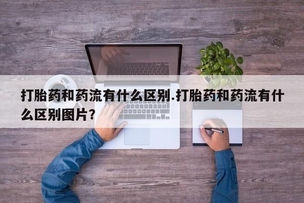 流产药如何购买打胎药和药流有什么区别.打胎药和药流有什么区别图片？