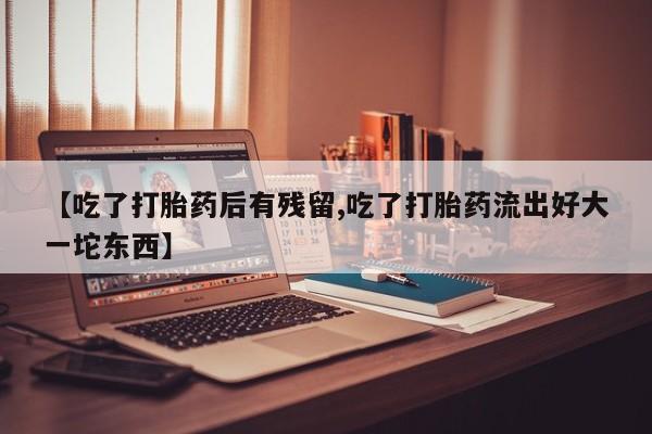 流产药如何购买【吃了打胎药后有残留,吃了打胎药流出好大一坨东西】