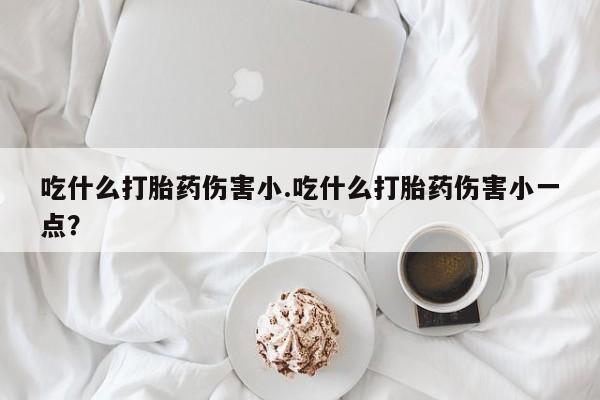 流产药如何购买吃什么打胎药伤害小.吃什么打胎药伤害小一点？