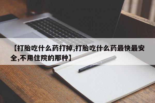 流产药如何购买【打胎吃什么药打掉,打胎吃什么药最快最安全,不用住院的那种】