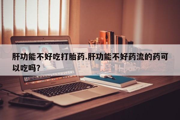 流产药如何购买肝功能不好吃打胎药.肝功能不好药流的药可以吃吗？