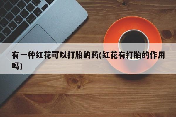 流产药如何购买有一种红花可以打胎的药(红花有打胎的作用吗)